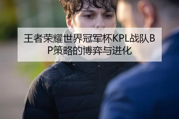 王者荣耀世界冠军杯KPL战队BP策略的博弈与进化