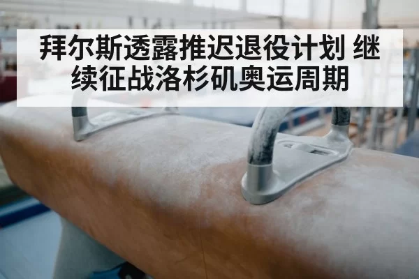 拜尔斯透露推迟退役计划 继续征战洛杉矶奥运周期